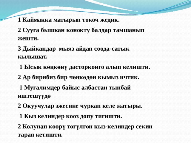1 Каймакка матырып токоч жедик. 2 Сууга бышкан конокту балдар тамшанып жешти. 3 Дыйкандар мыяз айдап соода-сатык кылышат.   1 Ысык көңкөнү дасторконго алып келишти. 2 Ар бирибиз бир чөңкөдөн кымыз ичтик.   1 Мугалимдер байыс албастан тынбай иштешүүдө 2 Окуучулар эжесине чуркап келе жатыры.   1 Кыз келиндер кооз допу тигишти. 2 Колунан көөрү төгүлгөн кыз-келиндер секин тарап кетишти. 