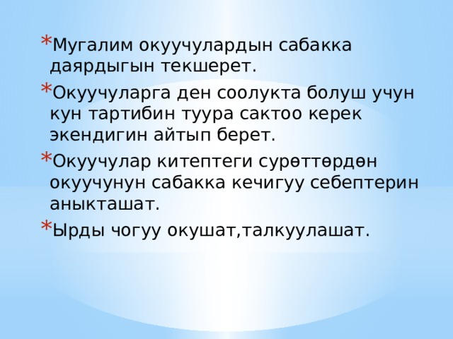 Мугалим окуучулардын сабакка даярдыгын текшерет. Окуучуларга ден соолукта болуш учун кун тартибин туура сактоо керек экендигин айтып берет. Окуучулар китептеги сурөттөрдөн окуучунун сабакка кечигуу себептерин аныкташат. Ырды чогуу окушат,талкуулашат. 