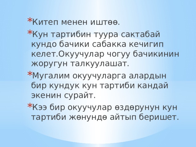 Китеп менен иштөө. Кун тартибин туура сактабай кундо бачики сабакка кечигип келет.Окуучулар чогуу бачикинин жоругун талкуулашат. Мугалим окуучуларга алардын бир кундук кун тартиби кандай экенин сурайт. Кээ бир окуучулар өздөрунун кун тартиби жөнундө айтып беришет. 