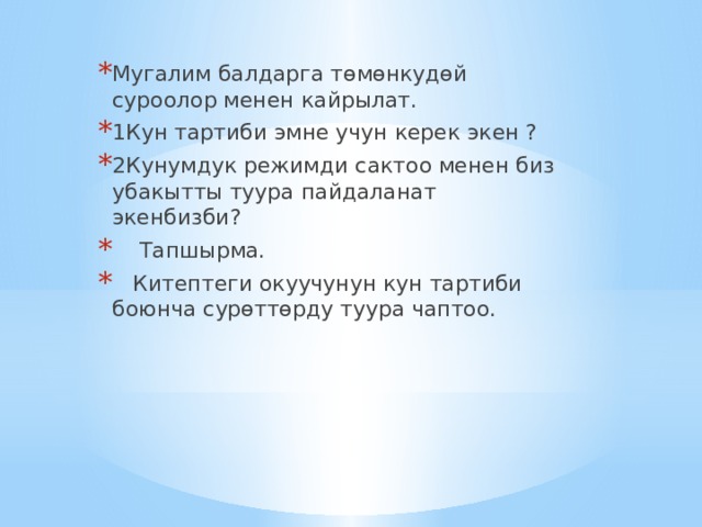 Мугалим балдарга төмөнкудөй суроолор менен кайрылат. 1Кун тартиби эмне учун керек экен ? 2Кунумдук режимди сактоо менен биз убакытты туура пайдаланат экенбизби?  Тапшырма.  Китептеги окуучунун кун тартиби боюнча сурөттөрду туура чаптоо. 