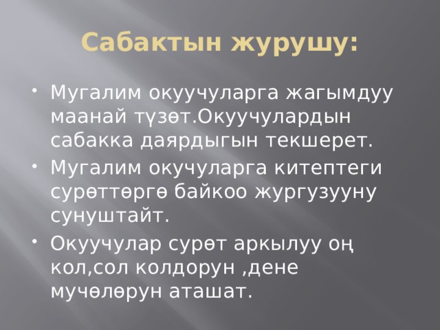 Сабактын журушу: Мугалим окуучуларга жагымдуу маанай түзөт.Окуучулардын сабакка даярдыгын текшерет. Мугалим окучуларга китептеги сурөттөргө байкоо жургузууну сунуштайт. Окуучулар сурөт аркылуу оң кол,сол колдорун ,дене мучөлөрун аташат. 