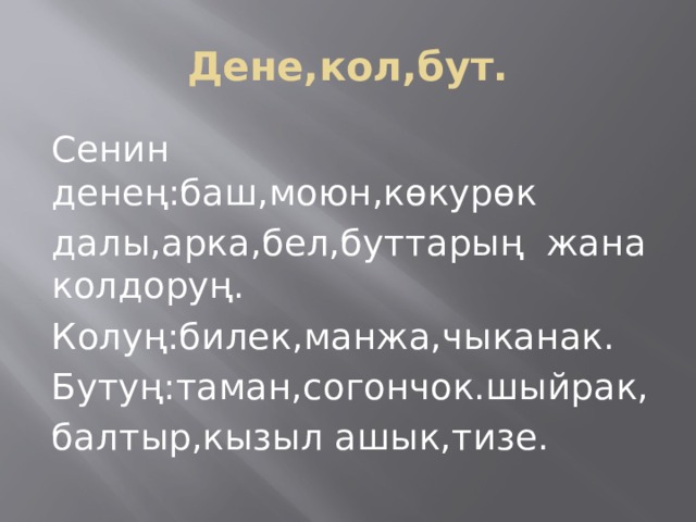 Дене,кол,бут. Сенин денең:баш,моюн,көкурөк далы,арка,бел,буттарың жана колдоруң. Колуң:билек,манжа,чыканак. Бутуң:таман,согончок.шыйрак, балтыр,кызыл ашык,тизе. 