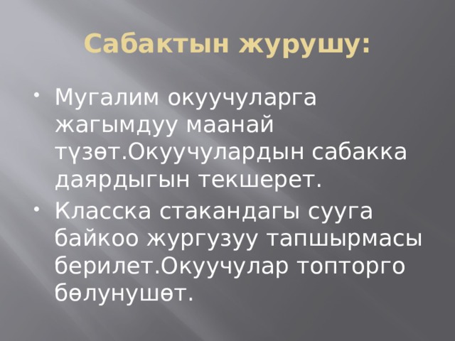 Сабактын журушу: Мугалим окуучуларга жагымдуу маанай түзөт.Окуучулардын сабакка даярдыгын текшерет. Класска стакандагы сууга байкоо жургузуу тапшырмасы берилет.Окуучулар топторго бөлунушөт. 