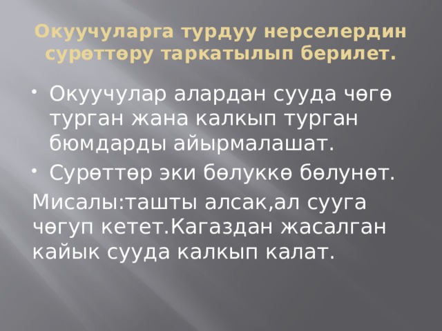 Окуучуларга турдуу нерселердин сурөттөру таркатылып берилет. Окуучулар алардан сууда чөгө турган жана калкып турган бюмдарды айырмалашат. Сурөттөр эки бөлуккө бөлунөт. Мисалы:ташты алсак,ал сууга чөгуп кетет.Кагаздан жасалган кайык сууда калкып калат. 