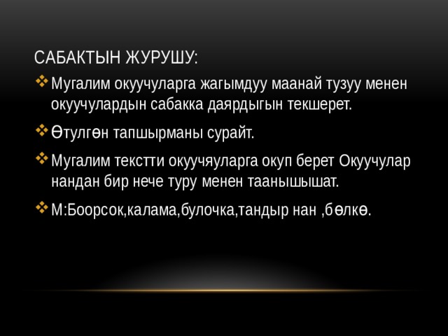 Сабактын журушу: Мугалим окуучуларга жагымдуу маанай тузуу менен окуучулардын сабакка даярдыгын текшерет. Өтулгөн тапшырманы сурайт. Мугалим текстти окуучяуларга окуп берет Окуучулар нандан бир нече туру менен таанышышат. М:Боорсок,калама,булочка,тандыр нан ,бөлкө. 