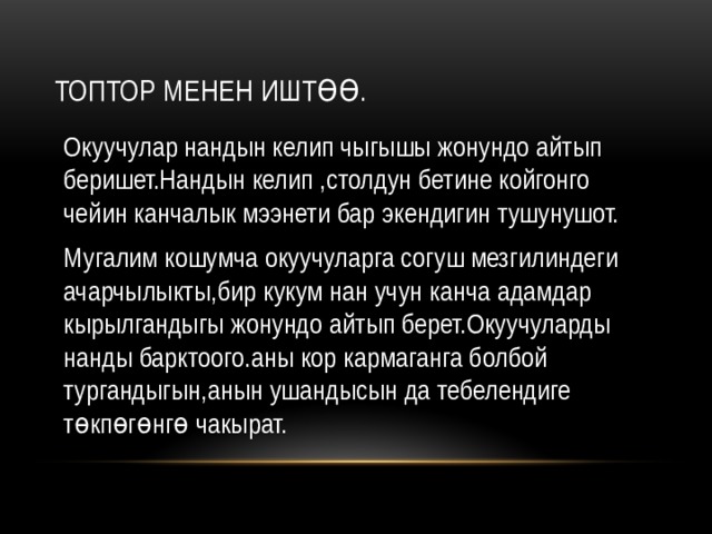 Топтор менен иштөө. Окуучулар нандын келип чыгышы жонундо айтып беришет.Нандын келип ,столдун бетине койгонго чейин канчалык мээнети бар экендигин тушунушот. Мугалим кошумча окуучуларга согуш мезгилиндеги ачарчылыкты,бир кукум нан учун канча адамдар кырылгандыгы жонундо айтып берет.Окуучуларды нанды барктоого.аны кор кармаганга болбой тургандыгын,анын ушандысын да тебелендиге төкпөгөнгө чакырат. 