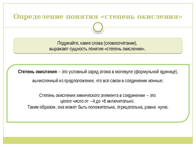Определение понятия «степень окисления» Подумайте, какие слова (словосочетания), выражают сущность понятия «степень окисления». Степень окисления  это условный заряд атома в молекуле (формульной единице), вычисленный из предположения, что все связи в соединении ионные. Степень окисления химического элемента в соединении  это целое число от  4 до +8 включительно. Таким образом, она может быть положительна, отрицательна, равна нулю. 