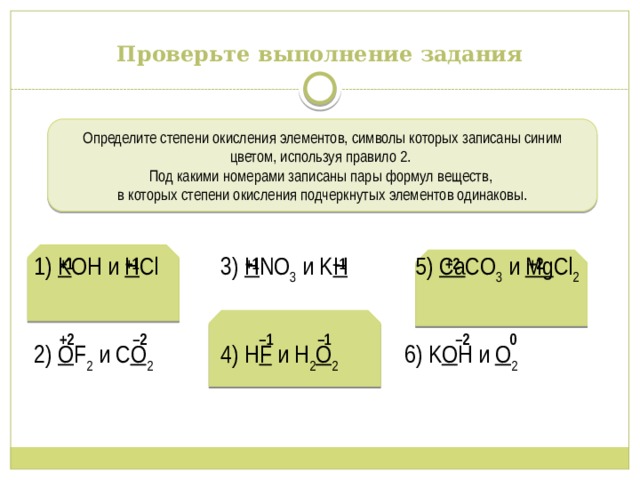Проверьте выполнение задания Определите степени окисления элементов, символы которых записаны синим цветом, используя правило 2. Под какими номерами записаны пары формул веществ, в которых степени окисления подчеркнутых элементов одинаковы. 1) K OH и H Cl 3) H NO 3 и K H 5) Ca CO 3 и Mg Cl 2 2) O F 2 и C O 2 4) H F и H 2 O 2 6) K O H и O 2 +1 +1 +1 –1 +2 +2 +2 –2 –1 –1 –2  0 