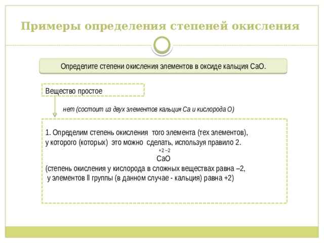Примеры определения степеней окисления Определите степени окисления элементов в оксиде кальция СаО .  нет (состоит из двух элементов кальция Са и кислорода О) Вещество простое 1. Определим степень окисления того элемента (тех элементов), у которого (которых) это можно сделать, используя правило 2.  +2 –2 CaO (степень окисления у кислорода в сложных веществах равна –2,  у элементов ll группы (в данном случае - кальция) равна +2) 