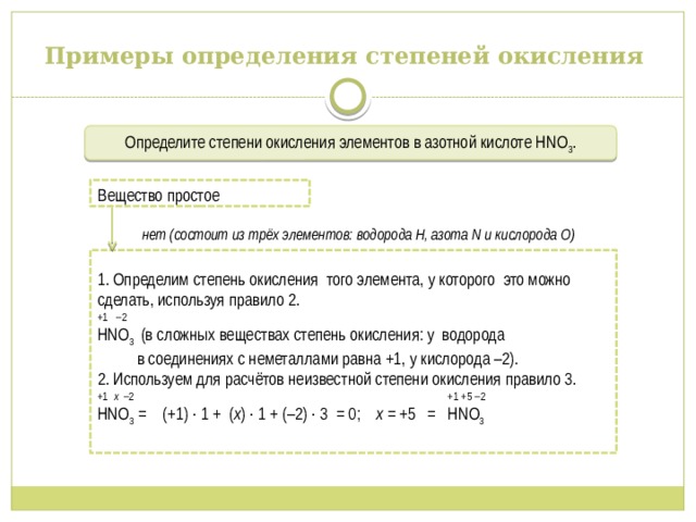 Примеры определения степеней окисления Определите степени окисления элементов в азотной кислоте НNО 3 .  нет (состоит из трёх элементов: водорода Н, азота N и кислорода O) Вещество простое 1. Определим степень окисления того элемента, у которого это можно сделать, используя правило 2. +1 –2 НNО 3 (в сложных веществах степень окисления: у водорода в соединениях с неметаллами равна +1, у кислорода –2). 2. Используем для расчётов неизвестной степени окисления правило 3. +1 х –2 +1 +5 –2 НNО 3 = (+1) ∙ 1 + ( х ) ∙ 1 + (–2) ∙ 3 = 0; х = +5 = НNО 3 