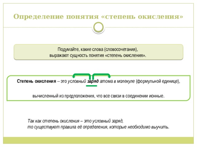 Определение понятия «степень окисления» Подумайте, какие слова (словосочетания), выражают сущность понятия «степень окисления». Степень окисления  это условный  заряд  атома в молекуле (формульной единице), вычисленный из предположения, что все связи в соединении ионные. Так как степень окисления – это условный заряд, то существуют правила её определения, которые необходимо выучить. 