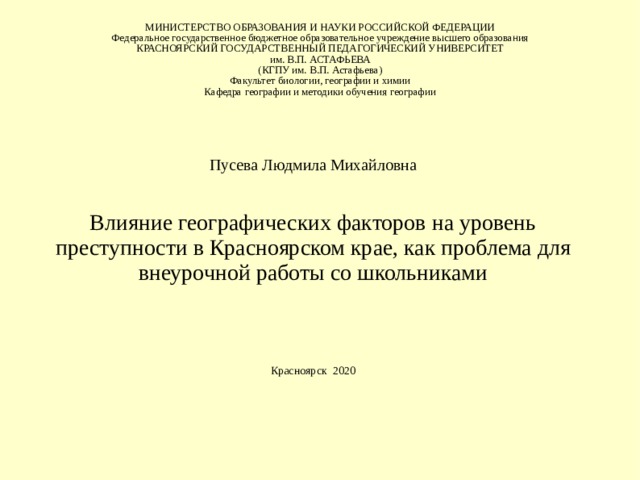 МИНИСТЕРСТВО ОБРАЗОВАНИЯ И НАУКИ РОССИЙСКОЙ ФЕДЕРАЦИИ  Федеральное государственное бюджетное образовательное учреждение высшего образования  КРАСНОЯРСКИЙ ГОСУДАРСТВЕННЫЙ ПЕДАГОГИЧЕСКИЙ УНИВЕРСИТЕТ  им. В.П. АСТАФЬЕВА  (КГПУ им. В.П. Астафьева)  Ф акультет биологии, географии и химии  Кафедра географии и методики обучения географии Пусева Людмила Михайловна Влияние географических факторов на уровень преступности в Красноярском крае, как проблема для внеурочной работы со школьниками Красноярск 2020   