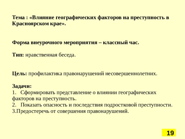 Тема : «Влияние географических факторов на преступность в Красноярском крае».   Форма внеурочного мероприятия – классный час. Тип: нравственная беседа. Цель: профилактика правонарушений несовершеннолетних. Задачи: 1.  Сформировать представление о влиянии географических факторов на преступность. 2.  Показать опасность и последствия подростковой преступности. Предостеречь от совершения правонарушений. 5 5 5 5 