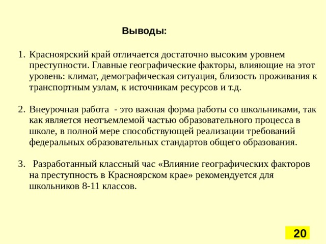 Выводы: Красноярский край отличается достаточно высоким уровнем преступности. Главные географические факторы, влияющие на этот уровень: климат, демографическая ситуация, близость проживания к транспортным узлам, к источникам ресурсов и т.д. Внеурочная работа - это важная форма работы со школьниками, так как является   неотъемлемой частью образовательного процесса в школе, в полной мере способствующей реализации требований федеральных образовательных стандартов общего образования. 3. Разработанный классный час «Влияние географических факторов на преступность в Красноярском крае» рекомендуется для школьников 8-11 классов. 5 