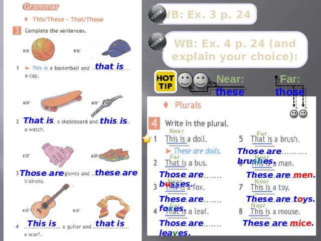 WB: Ex. 3 p. 24 WB: Ex. 4 p. 24 (and explain your choice): that is Far: Near: these those That is this is Near Far Those are bru sh es. Far Near these are Those are Those are b u ss es. These are men . Near Near These are fo x es. These are t o ys. Far Near Those are lea v es. These are mice . This is that is  