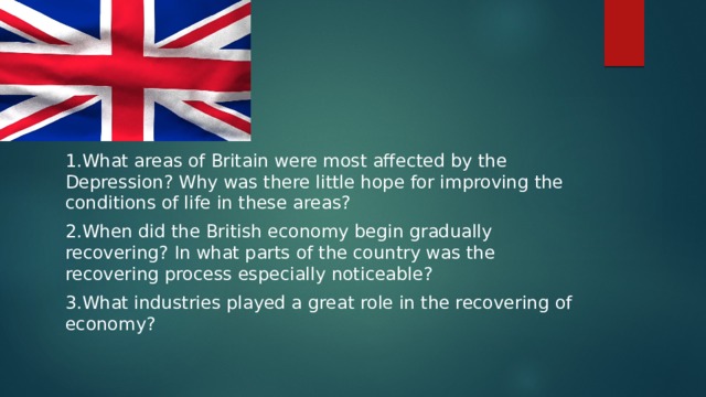 1.What areas of Britain were most affected by the Depression? Why was there little hope for improving the conditions of life in these areas? 2.When did the British economy begin gradually recovering? In what parts of the country was the recovering process especially noticeable? 3.What industries played a great role in the recovering of economy? 