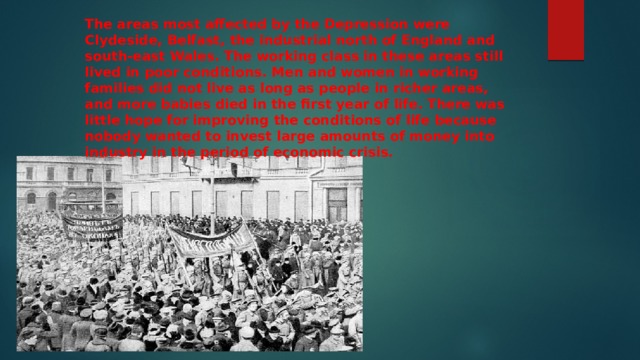 The areas most affected by the Depression were Clydeside, Belfast, the industrial north of England and south-east Wales. The working class in these areas still lived in poor conditions. Men and women in working families did not live as long as people in richer areas, and more babies died in the first year of life. There was little hope for improving the conditions of life because nobody wanted to invest large amounts of money into industry in the period of economic crisis. 
