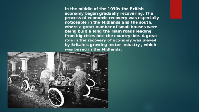 In the middle of the 1930s the British economy began gradually recovering. The process of economic recovery was especially noticeable in the Midlands and the south, where a great number of small houses were being built a long the main roads leading from big cities into the countryside. A great role in the recovery of economy was played by Britain's growing motor industry , which was based in the Midlands. 