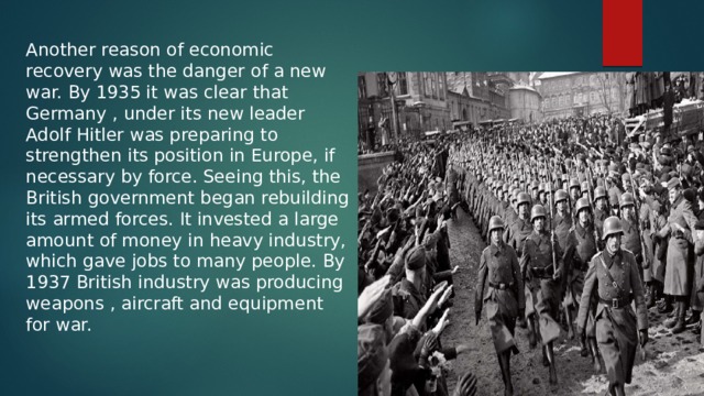 Another reason of economic recovery was the danger of a new war. By 1935 it was clear that Germany , under its new leader Adolf Hitler was preparing to strengthen its position in Europe, if necessary by force. Seeing this, the British government began rebuilding its armed forces. It invested a large amount of money in heavy industry, which gave jobs to many people. By 1937 British industry was producing weapons , aircraft and equipment for war. 