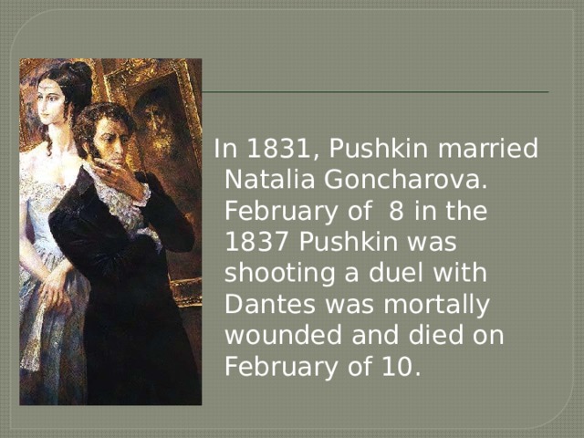  In 1831, Pushkin married Natalia Goncharova. February of 8 in the 1837 Pushkin was shooting a duel with Dantes was mortally wounded and died on February of 10. 