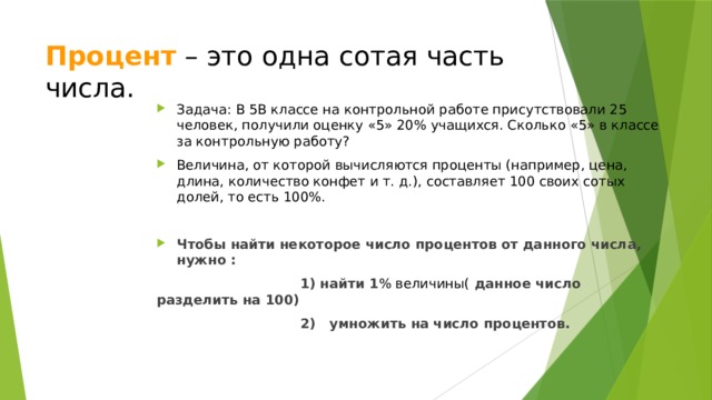 Процент  – это одна сотая часть числа.  Задача: В 5В классе на контрольной работе присутствовали 25 человек, получили оценку «5» 20% учащихся. Сколько «5» в классе за контрольную работу? Величина, от которой вычисляются проценты (например, цена, длина, количество конфет и т. д.), составляет 100 своих сотых долей, то есть 100%. Чтобы найти некоторое число процентов от данного числа, нужно :  1) найти 1 % величины( данное число разделить на 100)  2) умножить на число процентов. 