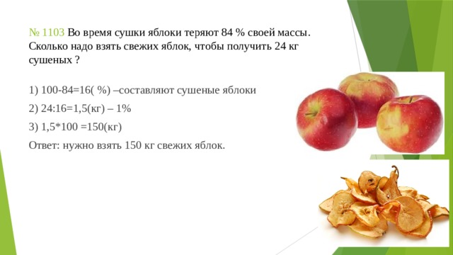 № 1103 Во время сушки яблоки теряют 84 % своей массы. Сколько надо взять свежих яблок, чтобы получить 24 кг сушеных ? 1) 100-84=16( %) –составляют сушеные яблоки 2) 24:16=1,5(кг) – 1% 3) 1,5*100 =150(кг) Ответ: нужно взять 150 кг свежих яблок. 