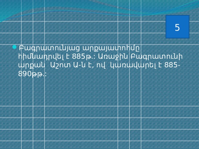 5 Բագրատունյաց արքայատոհմը հիմնադրվել է 885թ.: Առաջին Բագրատունի արքան Աշոտ Ա-ն է, ով կառավարել է 885-890թթ.: 