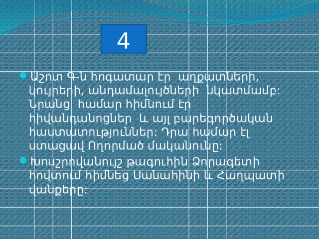 4 Աշոտ Գ-ն հոգատար էր աղքատների, կույրերի, անդամալույծների նկատմամբ: Նրանց համար հիմնում էր հիվանդանոցներ և այլ բարեգործական հաստատություններ: Դրա համար էլ ստացավ Ողորմած մականունը: Խոսշրովանույշ թագուհին Ձորագետի հովտում հիմնեց Սանահինի և Հաղպատի վանքերը: 
