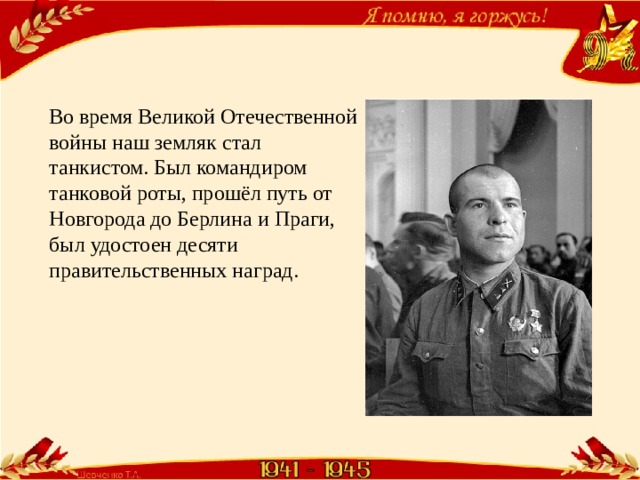 Во время Великой Отечественной войны наш земляк стал танкистом. Был командиром танковой роты, прошёл путь от Новгорода до Берлина и Праги, был удостоен десяти правительственных наград. 