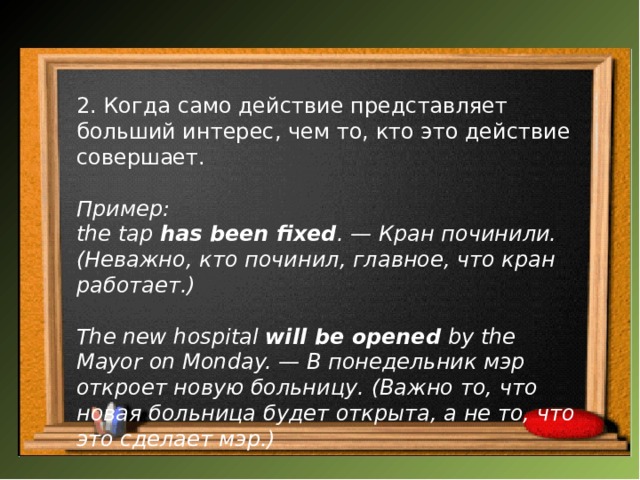 2. Когда само действие представляет больший интерес, чем то, кто это действие совершает. Пример: the tap  has been fixed . — Кран починили. (Неважно, кто починил, главное, что кран работает.)  The new hospital  will be opened  by the Mayor on Monday. — В понедельник мэр откроет новую больницу. (Важно то, что новая больница будет открыта, а не то, что это сделает мэр.)   