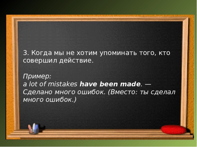  3. Когда мы не хотим упоминать того, кто совершил действие.  Пример: a lot of mistakes  have been made . — Сделано много ошибок. (Вместо: ты сделал много ошибок.) 
