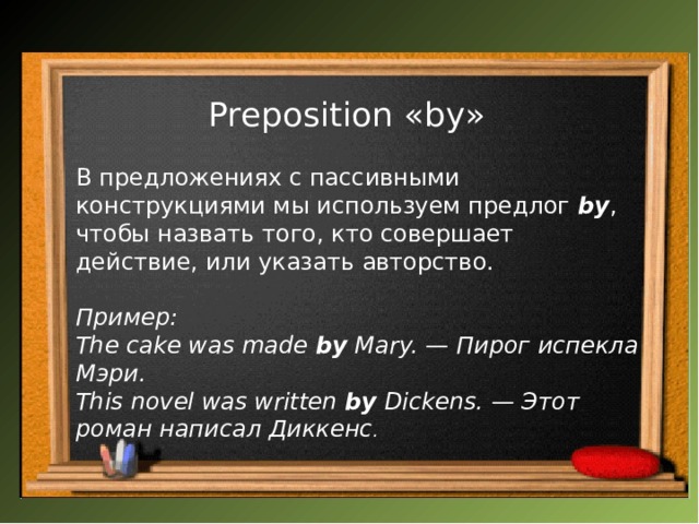 Preposition «by»   В предложениях с пассивными конструкциями мы используем предлог  by , чтобы назвать того, кто совершает действие, или указать авторство. Пример: The cake was made  by  Mary. — Пирог испекла Мэри.  This novel was written  by  Dickens. — Этот роман написал Диккенс .   