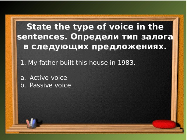 State the type of voice in the sentences. Определи тип залога в следующих предложениях. 1. My father built this house in 1983. Active voice Passive voice 