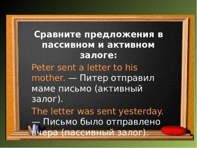 Сравните предложения в пассивном и активном залоге: Peter sent a letter to his mother. — Питер отправил маме письмо (активный залог). The letter was sent yesterday. — Письмо было отправлено вчера (пассивный залог). 