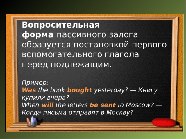 Вопросительная форма  пассивного залога образуется постановкой первого вспомогательного глагола перед подлежащим. Пример: Was  the book  bought   yesterday? — Книгу купили вчера?  When  will  the letters  be sent  to Moscow? — Когда письма отправят в Москву? 