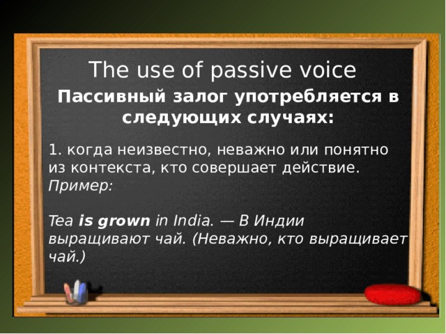 The use of passive voice   Пассивный залог употребляется в следующих случаях:  1. когда неизвестно, неважно или понятно из контекста, кто совершает действие. Пример:  Tea  is grown  in India. — В Индии выращивают чай. (Неважно, кто выращивает чай.)   