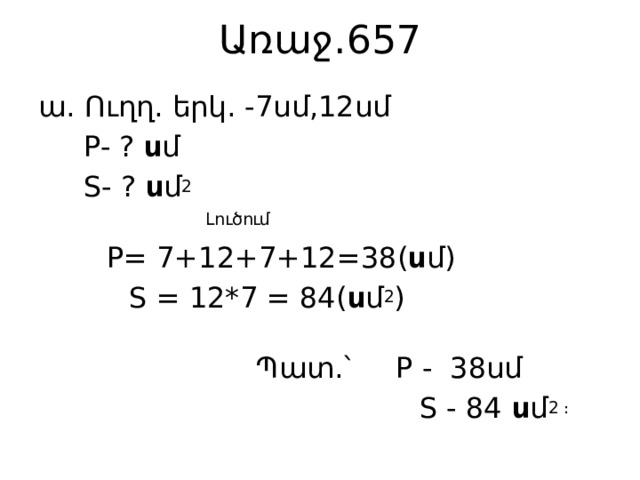 Առաջ․657 ա․ Ուղղ․ երկ․ -7սմ,12սմ  P- ? ս մ  S- ? ս մ 2  Լուծում  P= 7+12+7+12=38( ս մ)  S = 12*7 = 84( ս մ 2 )  Պատ․՝ P - 38սմ  S - 84 ս մ 2 ։ 