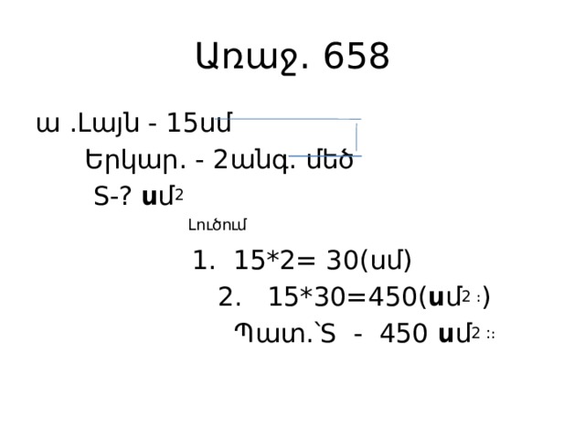 Առաջ․ 658 ա ․Լայն - 15սմ  Երկար․ - 2անգ․ մեծ  S-? ս մ 2  Լուծում   1․ 15*2= 30(սմ)  2. 15*30=450( ս մ 2 ։ )  Պատ․՝S - 450 ս մ 2 :։ 