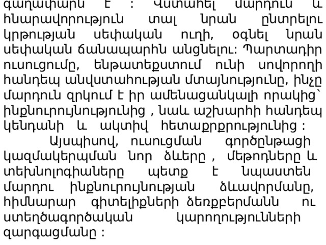 Այսպիսով, ամեն ինչի հիմքում ազատության գաղափարն է : Վստահել մարդուն և հնարավորություն տալ նրան ընտրելու կրթության սեփական ուղի, օգնել նրան սեփական ճանապարհն անցնելու: Պարտադիր ուսուցումը, ենթատեքստում ունի սովորողի հանդեպ անվստահության մտայնությունը, ինչը մարդուն զրկում է իր ամենացանկալի որակից` ինքնուրույնությունից , նաև աշխարհի հանդեպ կենդանի և ակտիվ հետաքրքրությունից : Այսպիսով, ուսուցման գործընթացի կազմակերպման նոր ձևերը , մեթոդները և տեխնոլոգիաները պետք է նպաստեն մարդու ինքնուրույնության ձևավորմանը, հիմնարար գիտելիքների ձեռքբերմանն ու ստեղծագործական կարողությունների զարգացմանը : 