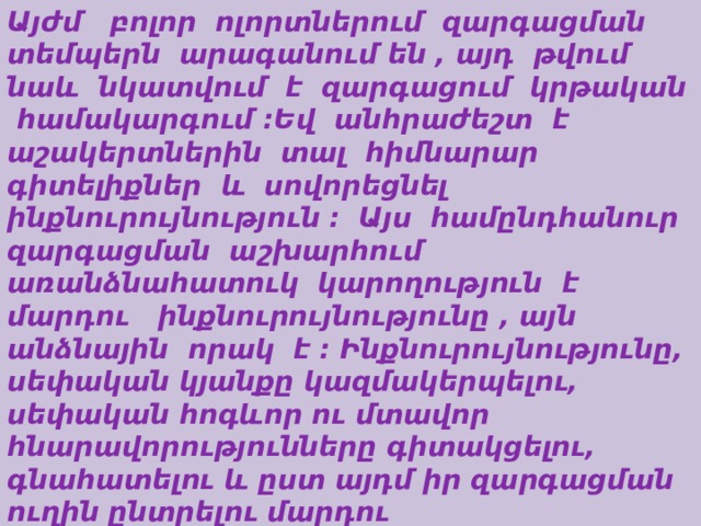 Այժմ բոլոր ոլորտներում զարգացման տեմպերն արագանում են , այդ թվում նաև նկատվում է զարգացում կրթական համակարգում :Եվ անհրաժեշտ է աշակերտներին տալ հիմնարար գիտելիքներ և սովորեցնել ինքնուրույնություն :  Այս համընդհանուր զարգացման աշխարհում առանձնահատուկ կարողություն է մարդու ինքնուրույնությունը , այն անձնային որակ է : Ինքնուրույնությունը, սեփական կյանքը կազմակերպելու, սեփական հոգևոր ու մտավոր հնարավորությունները գիտակցելու, գնահատելու և ըստ այդմ իր զարգացման ուղին ընտրելու մարդու ընդունակությունն է:  