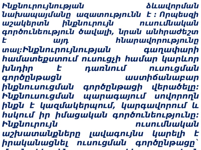 Ինքնուրույնության ձևավորման նախապայմանը ազատությունն է : Որպեսզի աշակերտն ինքնուրույն ուսումնական գործունեություն ծավալի, նրան անհրաժեշտ է այդ հնարավորությունը տալ: Ինքնուրույնության գաղափարի համատեքստում ուսուցչի համար կարևոր խնդիր է դառնում ուսուցման գործընթացն աստիճանաբար ինքնուսուցման գործընթացի վերածելը: Ինքնուսուցման պարագայում սովորողն ինքն է կազմակերպում, կարգավորում և հսկում իր իմացական գործունեությունը: Ինքնուրույն ուսումնական աշխատանքները լավագույնս կարելի է իրականացնել ուսուցման գործընթացը` մասնակիորեն հետազոտական գործընթացի վերածելով:    