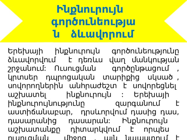Ինքնուրույն գործունեության ձևավորում Երեխայի ինքնուրույն գործունեությունը ձևավորվում է դեռևս վաղ մանկության շրջանում: Ուսուցման գործընթացում , կրտսեր դպրոցական տարիքից սկսած , սովորողներին անհրաժեշտ է սովորեցնել աշխատել ինքնուրույն : Երեխայի ինքնուրույնությունը զարգանում է աստիճանաբար, դրսևորվում դասից դաս, դասարանից դասարան: Ինքնուրույն աշխատանքը դիտարկվում է որպես ուսուցման միջոց , այն նպաստում է ինքնուրույության ձևավորմանը : 