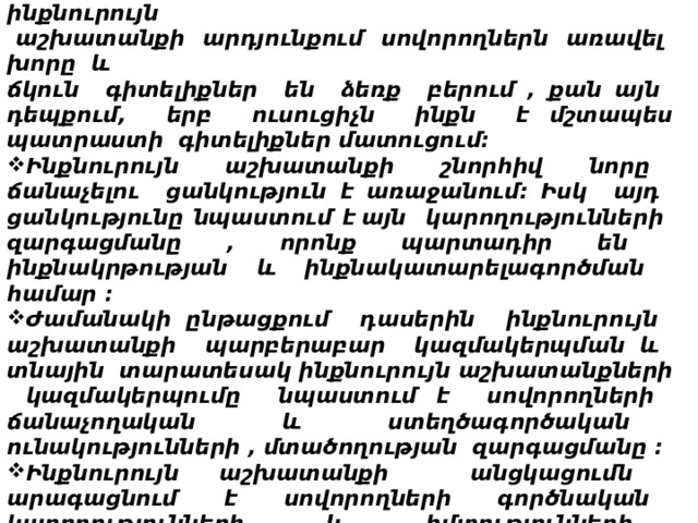 Աշխատանքային փորձը ցույց է տալիս , որ .  Ճիշտ և պարբերաբար կազմակերպված ինքնուրույն  աշխատանքի արդյունքում սովորողներն առավել խորը և ճկուն գիտելիքներ են ձեռք բերում , քան այն դեպքում, երբ ուսուցիչն ինքն է մշտապես պատրաստի գիտելիքներ մատուցում: Ինքնուրույն աշխատանքի շնորհիվ նորը ճանաչելու ցանկություն է առաջանում: Իսկ այդ ցանկությունը նպաստում է  այն կարողությունների զարգացմանը , որոնք պարտադիր են ինքնակրթության և ինքնակատարելագործման համար : Ժամանակի ընթացքում դասերին ինքնուրույն աշխատանքի պարբերաբար կազմակերպման և տնային տարատեսակ ինքնուրույն աշխատանքների կազմակերպումը նպաստում է սովորողների ճանաչողական և ստեղծագործական ունակությունների , մտածողության զարգացմանը : Ինքնուրույն աշխատանքի անցկացումն արագացնում է սովորողների գործնական կարողությունների և հմտությունների ձևավորումն ու զարգացումը :       