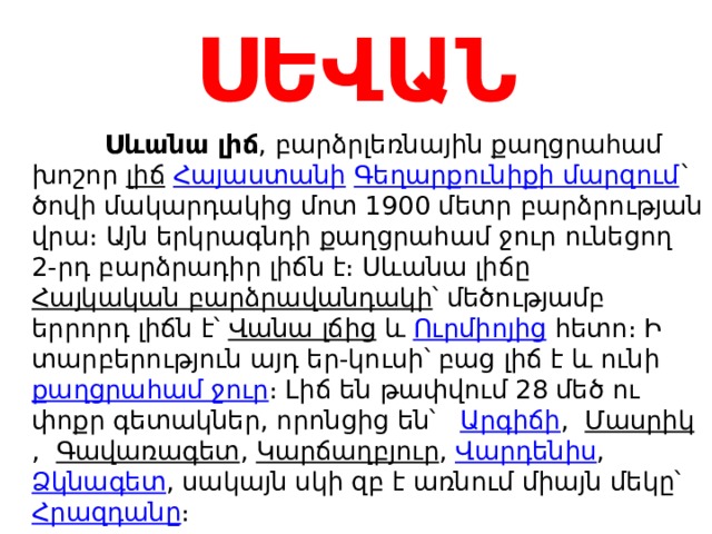 ՍԵՎԱՆ  Սևանա լիճ , բարձրլեռնային քաղցրահամ խոշոր  լիճ   Հայաստանի   Գեղարքունիքի մարզում ` ծովի մակարդակից մոտ 1900 մետր բարձրության վրա։ Այն երկրագնդի քաղցրահամ ջուր ունեցող 2-րդ բարձրադիր լիճն է։ Սևանա լիճը  Հայկական բարձրավանդակի ՝ մեծությամբ երրորդ լիճն է՝  Վանա լճից  և  Ուրմիոյից  հետո։ Ի տարբերություն այդ եր-կուսի՝ բաց լիճ է և ունի  քաղցրահամ ջուր ։ Լիճ են թափվում 28 մեծ ու փոքր գետակներ, որոնցից են՝  Արգիճի ,  Մասրիկ ,  Գավառագետ ,  Կարճաղբյուր ,  Վարդենիս ,  Ձկնագետ , սակայն սկի զբ է առնում միայն մեկը՝  Հրազդանը ։ 