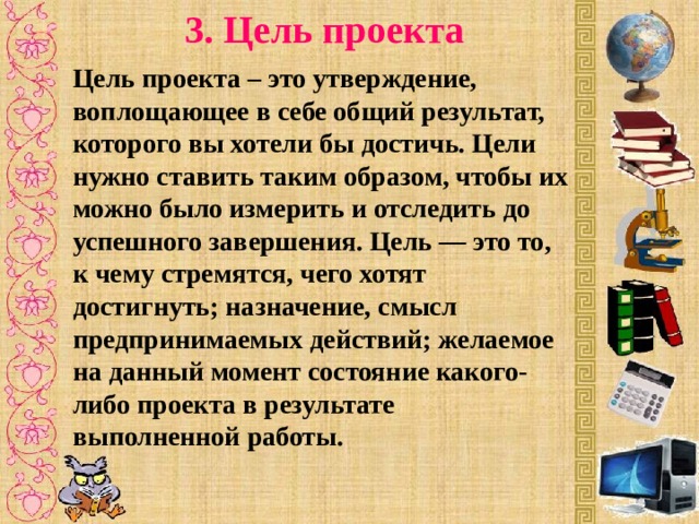 3. Цель проекта Цель проекта – это утверждение, воплощающее в себе общий результат, которого вы хотели бы достичь. Цели нужно ставить таким образом, чтобы их можно было измерить и отследить до успешного завершения. Цель — это то, к чему стремятся, чего хотят достигнуть; назначение, смысл предпринимаемых действий; желаемое на данный момент состояние какого-либо проекта в результате выполненной работы.  
