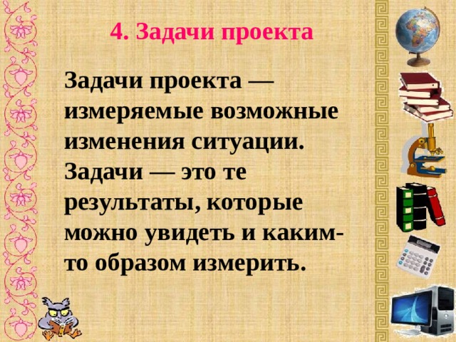 4. Задачи проекта Задачи проекта — измеряемые возможные изменения ситуации. Задачи — это те результаты, которые можно увидеть и каким-то образом измерить. 