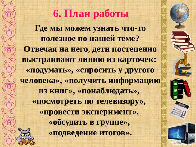 6. План работы Где мы можем узнать что-то полезное по нашей теме? Отвечая на него, дети постепенно выстраивают линию из карточек: «подумать», «спросить у другого человека», «получить информацию из книг», «понаблюдать», «посмотреть по телевизору», «провести эксперимент», «обсудить в группе», «подведение итогов».  