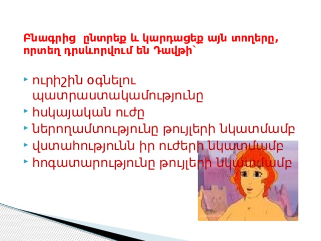  Բնագրից ընտրեք և կարդացեք այն տողերը, որտեղ դրսևորվում են Դավթի` ուրիշին օգնելու պատրաստակամությունը հսկայական ուժը ներողամտությունը թույլերի նկատմամբ վստահությունն իր ուժերի նկատմամբ հոգատարությունը թույլերի նկատմամբ 