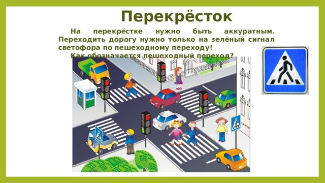 Перекрёсток  На перекрёстке нужно быть аккуратным. Переходить дорогу нужно только на зелёный сигнал светофора по пешеходному переходу!  Как обозначается пешеходный переход? 