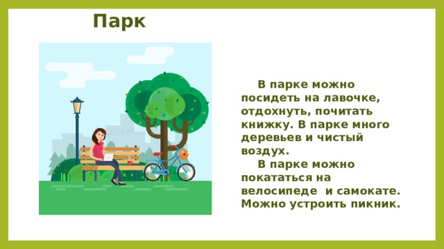 Парк  В парке можно посидеть на лавочке, отдохнуть, почитать книжку. В парке много деревьев и чистый воздух.  В парке можно покататься на велосипеде и самокате. Можно устроить пикник. 